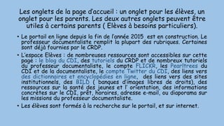 Les onglets de la page d’accueil : un onglet pour les élèves, un
onglet pour les parents. Les deux autres onglets peuvent être
utiles à certains parents ( Elèves à besoins particuliers).
• Le portail en ligne depuis la fin de l’année 2015 est en construction. Le
professeur documentaliste remplit la plupart des rubriques. Certaines
sont déjà fournies par le CRDP.
• L’espace Elèves : de nombreuses ressources sont accessibles sur cette
page : le blog du CDI, des tutoriels du CRDP et de nombreux tutoriels
du professeur documentaliste, le compte FLICKR, les Pearltrees du
CDI et de la documentaliste, le compte Twitter du CDI, des liens vers
des dictionnaires et encyclopédies en ligne, des liens vers des sites
institutionnels, des BILD ( banques d’images libres de droits), des
ressources sur la santé des jeunes et l’ orientation, des informations
concrètes sur le CDI, prêt, horaires, adresse e-mail, ou diaporama sur
les missions du professeur documentaliste.
• Les élèves sont formés à la recherche sur le portail, et sur internet.
 