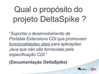 Qual o propósito do 
projeto DeltaSpike ? 
“Suportar o desenvolvimento de 
Portable Extensions CDI que promovam 
funcionalidades úteis para aplicações 
Java que não são fornecidas pela 
especificação CDI.” 
(Documentação DeltaSpike) 
 