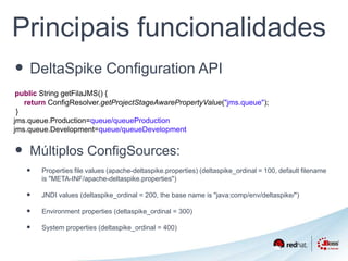 Principais funcionalidades 
• DeltaSpike Configuration API 
public String getFilaJMS() { 
return ConfigResolver.getProjectStageAwarePropertyValue("jms.queue"); 
} 
jms.queue.Production=queue/queueProduction 
jms.queue.Development=queue/queueDevelopment 
• Múltiplos ConfigSources: 
• Properties file values (apache-deltaspike.properties) (deltaspike_ordinal = 100, default filename 
is "META-INF/apache-deltaspike.properties") 
• JNDI values (deltaspike_ordinal = 200, the base name is "java:comp/env/deltaspike/") 
• Environment properties (deltaspike_ordinal = 300) 
• System properties (deltaspike_ordinal = 400) 
 