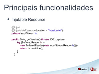 Principais funcionalidades 
• Injetable Resource 
@Inject 
@InjectableResource(location = "/version.txt") 
private InputStream is; 
public String getVersion() throws IOException { 
try (BufferedReader br = 
new BufferedReader(new InputStreamReader(is))) { 
return br.readLine(); 
} 
} 
 