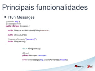 Principais funcionalidades 
• I18n Messages 
@Named("msg") 
@MessageBundle 
public interface Messages { 
public String usuarioAdicionado(String username); 
public String usuario(); 
@MessageTemplate("{password}") 
public String senha(); 
} 
<br /> #{msg.senha()}: 
@Inject 
private Messages messages; 
new FacesMessage(msg.usuarioAdicionado("Rafael")); 
 