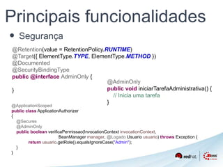 Principais funcionalidades 
• Segurança 
@Retention(value = RetentionPolicy.RUNTIME) 
@Target({ ElementType.TYPE, ElementType.METHOD }) 
@Documented 
@SecurityBindingType 
public @interface AdminOnly { 
} 
@ApplicationScoped 
public class ApplicationAuthorizer 
{ 
@Secures 
@AdminOnly 
public boolean verificaPermissao(InvocationContext invocationContext, 
BeanManager manager, @Logado Usuario usuario) throws Exception { 
return usuario.getRole().equalsIgnoreCase("Admin"); 
} 
} 
@AdminOnly 
public void iniciarTarefaAdministrativa() { 
// Inicia uma tarefa 
} 
 