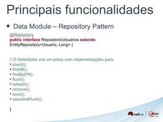 Principais funcionalidades 
• Data Module – Repository Pattern 
@Repository 
public interface RepositorioUsuarios extends 
EntityRepository<Usuario, Long> { 
// O DeltaSpike cria um proxy com implementações para 
● count(); 
● findAll(); 
● findBy(PK); 
● flush(); 
● refresh(); 
● remove(); 
● save(); 
● saveAndFlush(); 
} 
 