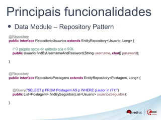 Principais funcionalidades 
• Data Module – Repository Pattern 
@Repository 
public interface RepositorioUsuarios extends EntityRepository<Usuario, Long> { 
// O próprio nome do método cria o SQL 
public Usuario findByUsernameAndPassword(String username, char[] password); 
} 
@Repository 
public interface RepositorioPostagens extends EntityRepository<Postagem, Long> { 
@Query("SELECT p FROM Postagem AS p WHERE p.autor in (?1)") 
public List<Postagem> findBySeguidos(List<Usuario> usuariosSeguidos); 
} 
 