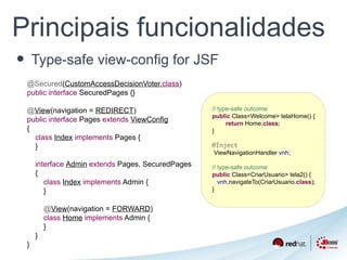 Principais funcionalidades 
• Type-safe view-config for JSF 
// type-safe outcome 
public Class<Welcome> telaHome() { 
return Home.class; 
} 
@Inject 
ViewNavigationHandler vnh; 
// type-safe outcome 
public Class<CriarUsuario> tela2() { 
vnh.navigateTo(CriarUsuario.class); 
} 
@Secured(CustomAccessDecisionVoter.class) 
public interface SecuredPages {} 
@View(navigation = REDIRECT) 
public interface Pages extends ViewConfig 
{ 
class Index implements Pages { 
} 
interface Admin extends Pages, SecuredPages 
{ 
class Index implements Admin { 
} 
@View(navigation = FORWARD) 
class Home implements Admin { 
} 
} 
} 
 