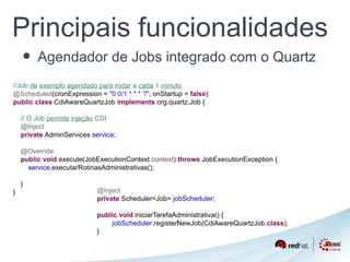 Principais funcionalidades 
• Agendador de Jobs integrado com o Quartz 
//Job de exemplo agendado para rodar a cada 1 minuto 
@Scheduled(cronExpression = "0 0/1 * * * ?", onStartup = false) 
public class CdiAwareQuartzJob implements org.quartz.Job { 
// O Job permite injeção CDI 
@Inject 
private AdminServices service; 
@Override 
public void execute(JobExecutionContext context) throws JobExecutionException { 
service.executarRotinasAdministrativas(); 
} 
} @Inject 
private Scheduler<Job> jobScheduler; 
public void iniciarTarefaAdministrativa() { 
jobScheduler.registerNewJob(CdiAwareQuartzJob.class); 
} 
 