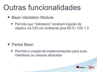 Outras funcionalidades 
• Bean Validation Module 
• Permite que “Validators” recebam injeção de 
objetos via CDI em ambiente java EE 6 / CDI 1.0 
• Partial Bean 
• Permite a criação de implementações para suas 
interfaces ou classes abstratas 
 