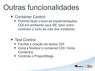 Outras funcionalidades 
• Container Control 
• Permite fazer o boot de implementações 
CDI em ambiente Java SE, bem como 
controlar o ciclo de vida dos contextos 
• Test Control 
• Facilita a criação de testes CDI 
• Inicia e finalizar o container CDI / Inicia 
Contextos 
• Controla o ProjectStage 
 