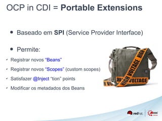 OCP in CDI = Portable Extensions 
• Baseado em SPI (Service Provider Interface) 
• Permite: 
✔ Registrar novos “Beans” 
✔ Registrar novos “Scopes” (custom scopes) 
✔ Satisfazer @Inject “tion” points 
✔ Modificar os metadados dos Beans 
 