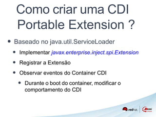 Como criar uma CDI 
Portable Extension ? 
• Baseado no java.util.ServiceLoader 
• Implementar javax.enterprise.inject.spi.Extension 
• Registrar a Extensão 
• Observar eventos do Container CDI 
• Durante o boot do container, modificar o 
comportamento do CDI 
 