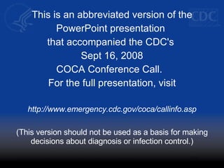 This is an abbreviated version of the PowerPoint presentation  that accompanied the CDC's  Sept 16, 2008 COCA Conference Call.  For the full presentation, visit http://www.emergency.cdc.gov/coca/callinfo.asp (This version should not be used as a basis for making decisions about diagnosis or infection control.)‏ 