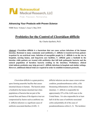 Advancing Your Products with Proven Science
NMR News: Volume 3, Issue 5, May 2010



         Probiotics for the Control of Clostridium difficile
                                            By: Charles Spielholz, Ph.D.



Abstract: Clostridium difficile is a bacterium that can cause serious infections of the human
intestine. Resistant to many commonly used antibiotics, C. difficile is transferred from patient-
to-patient by an oral-fecal route. Infection of susceptible people by C. difficile is on the rise in
hospitals, nursing homes, and long-term care facilities. C. difficile gains a foothold in the
intestine while patients are treated with antibiotics that kill both pathogenic bacteria and the
natural population of harmless bacteria residing in the intestines. Preliminary clinical
trials indicate probiotics may help prevent C. difficile infections in hospitals and similar settings.
However, additional clinical trials are required in order to establish treatment protocols.




        Clostridium difficile is a gram positive,        difficile infection can also cause a more serious
spore forming anaerobic bacillus that causes             condition, pseudomembranous colitis, a life
intestinal disease in humans. The bacteria attain        threatening inflammation of the colon (large
a foothold in the human intestinal tract when            intestine). C. difficile is responsible for
populations of bacteria that are part of the             approximately 25% of the AAD cases in the
normal flora and fauna of the digestive tract are        United States. It is also responsible for at least
compromised by factors such as antibiotic use.           half of all the cases of antibiotic-associated
C. difficile infection is a significant cause of         colitis and probably all of the cases of
antibiotic-associated diarrhea (AAD). C.                 pseudomembranous colitis (1, 2). The incidence

                                                     1
 