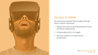 © All Rights Reserved
@JeremiahGardner
Oculus @ Work
An startup team gained 3 key insights through
their customer interviews:
• People who work on distributed teams have a
hard time collaborating
• Using analog tools is a struggle
• Pain was evident as a major lack of
productivity
 