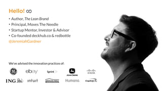 @JeremiahGardner
We’ve advised the innovation practices of:
• Author, The Lean Brand
• Principal, Moves The Needle
• Startup Mentor, Investor & Advisor
• Co-founded deckhub.co & redbottle
Hello!
8
 