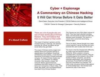 2
It’s About Culture
Cyber + Espionage
A Commentary on Chinese Hacking
It Will Get Worse Before It Gets Better
· David Swan, Executive Vice President, CSCSS Defence and Intelligence Group
CSCSS / Centre for Strategic Cyberspace + Security Science
1
There are a lot of people who are
sick of news stories about Chinese
Hackers. They don't believe that
there is any impact on their world.
The impact of hacking in general, and the
Chinese hacking in particular, has reached
everyday life. Worse, the effects will get
worse before they get better.
The scope of Chinese activity ranges from
stealing ideas from business startups to
stealing plans for jet fighters. Coca-Cola
admitted they were hacked – it cost them the
opportunity to purchase a Chinese beverage
company. An expert Chinese Hacker was
identified – as a professor at a Military
University. Most recently, at least 140
computer attacks against American
companies have been traced to a Chinese
Army Unit. Companies in Silicon Valley, Wall
Street, Bay Street, and rural Saskatchewan
have been hit by Chinese Hackers.
2
The Chinese are one of the oldest cultures on
earth. They have been attacked countless
times, over thousands of years and often the
attackers were successful. The result is a
culture that is concerned about being
attacked again.
This is not about 'rational thought' but a deep
cultural (genetic?) sense that there are many
enemies who want to take what China has.
The result is that the Chinese think differently
at a basic level and therefore behave
differently. When a western company
competes with a Chinese company, they are
competing against the company, plus all the
families of those companies, plus all the
extended relationships, plus a protective
government, PLUS THE CULTURE which
says that China MUST be protected. The
result is like one person trying to play against
an entire football team. The Chinese have
stacked the odds in their favour.
 