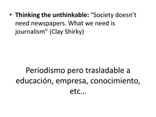 • Thinking the unthinkable: “Society doesn’t
  need newspapers. What we need is
  journalism” (Clay Shirky)




    Period...