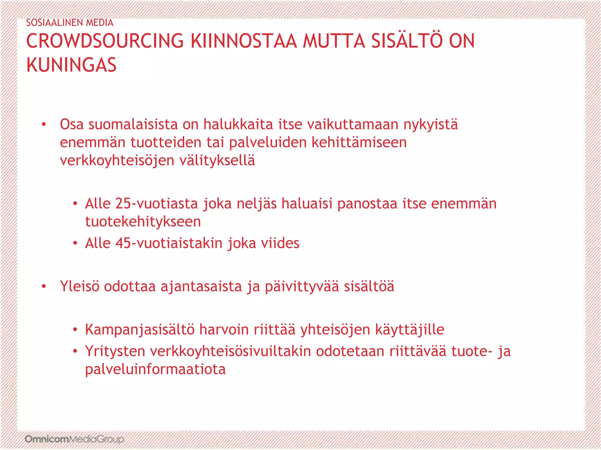 SOSIAALINEN MEDIA
CROWDSOURCING KIINNOSTAA MUTTA SISÄLTÖ ON
KUNINGAS
• Osa suomalaisista on halukkaita itse vaikuttamaan nykyistä
enemmän tuotteiden tai palveluiden kehittämiseen
verkkoyhteisöjen välityksellä
• Alle 25-vuotiasta joka neljäs haluaisi panostaa itse enemmän
tuotekehitykseen
• Alle 45-vuotiaistakin joka viides
• Yleisö odottaa ajantasaista ja päivittyvää sisältöä
• Kampanjasisältö harvoin riittää yhteisöjen käyttäjille
• Yritysten verkkoyhteisösivuiltakin odotetaan riittävää tuote- ja
palveluinformaatiota
 