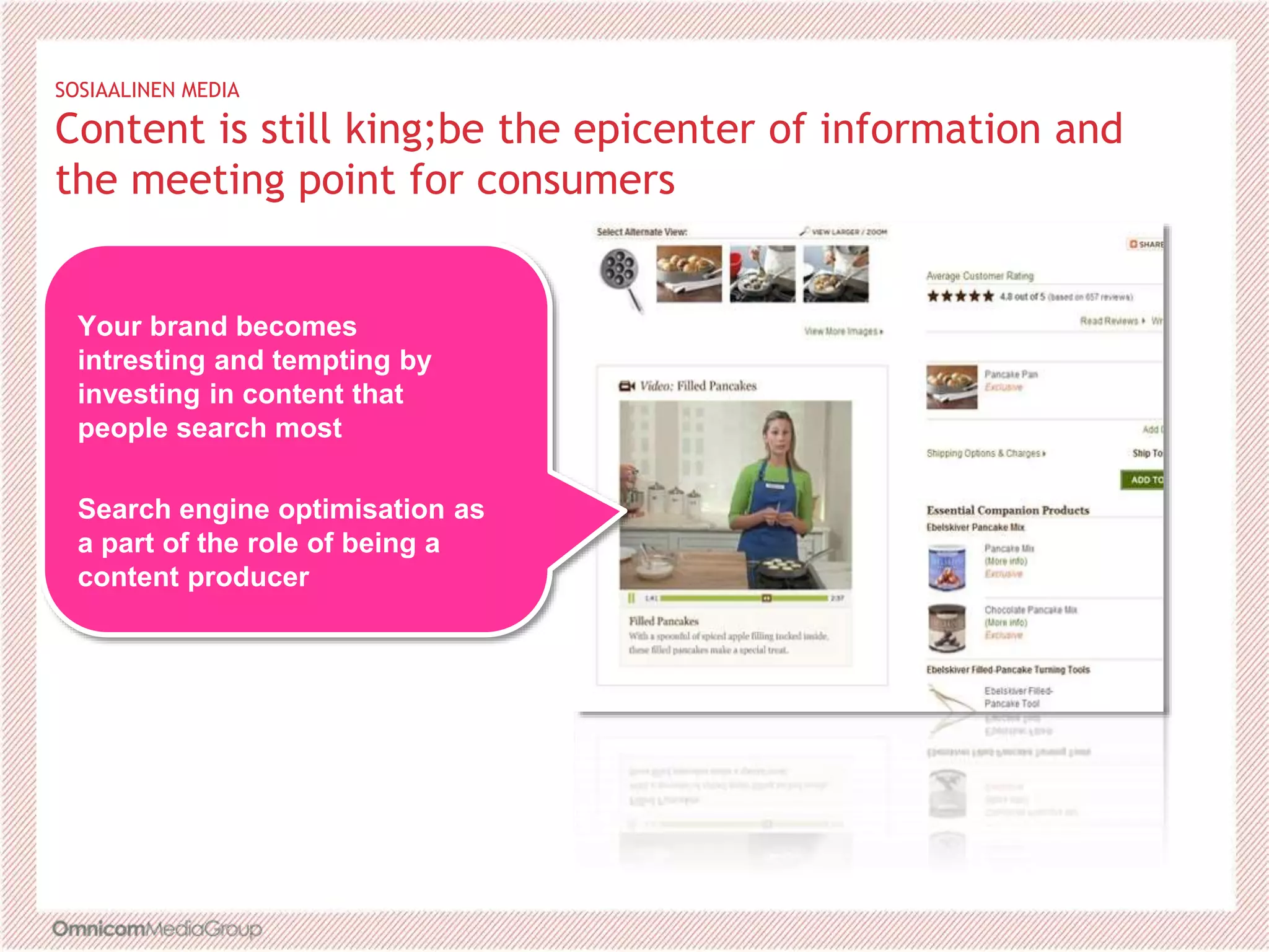 SOSIAALINEN MEDIA
Content is still king;be the epicenter of information and
the meeting point for consumers
Your brand becomes
intresting and tempting by
investing in content that
people search most
Search engine optimisation as
a part of the role of being a
content producer
 