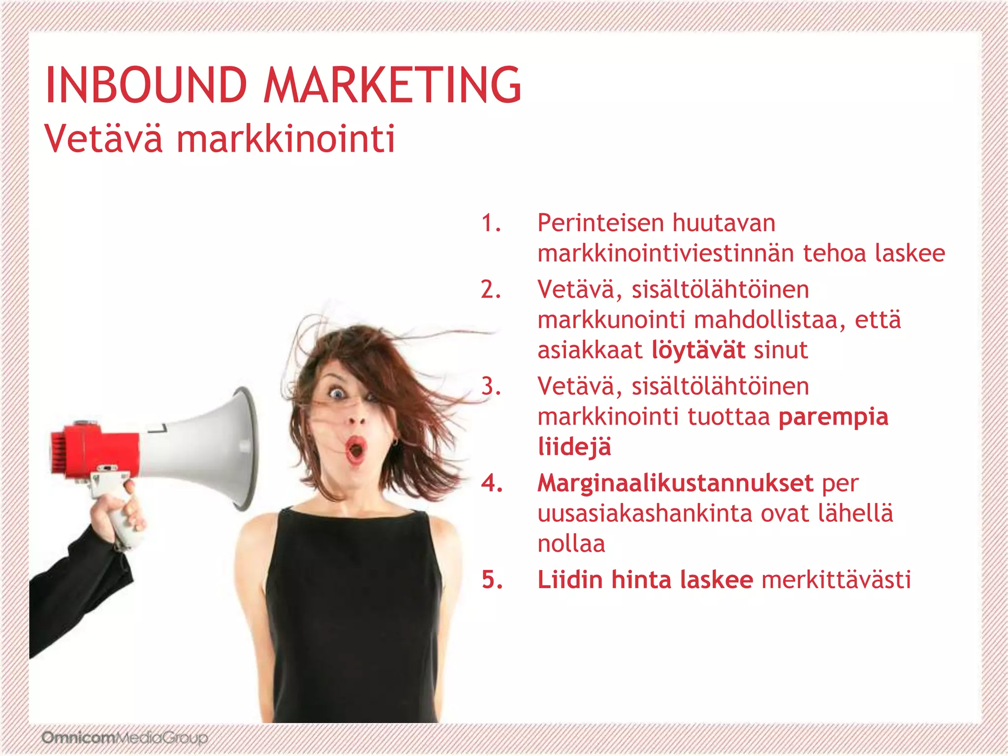 INBOUND MARKETING
Vetävä markkinointi
1. Perinteisen huutavan
markkinointiviestinnän tehoa laskee
2. Vetävä, sisältölähtöinen
markkunointi mahdollistaa, että
asiakkaat löytävät sinut
3. Vetävä, sisältölähtöinen
markkinointi tuottaa parempia
liidejä
4. Marginaalikustannukset per
uusasiakashankinta ovat lähellä
nollaa
5. Liidin hinta laskee merkittävästi
 