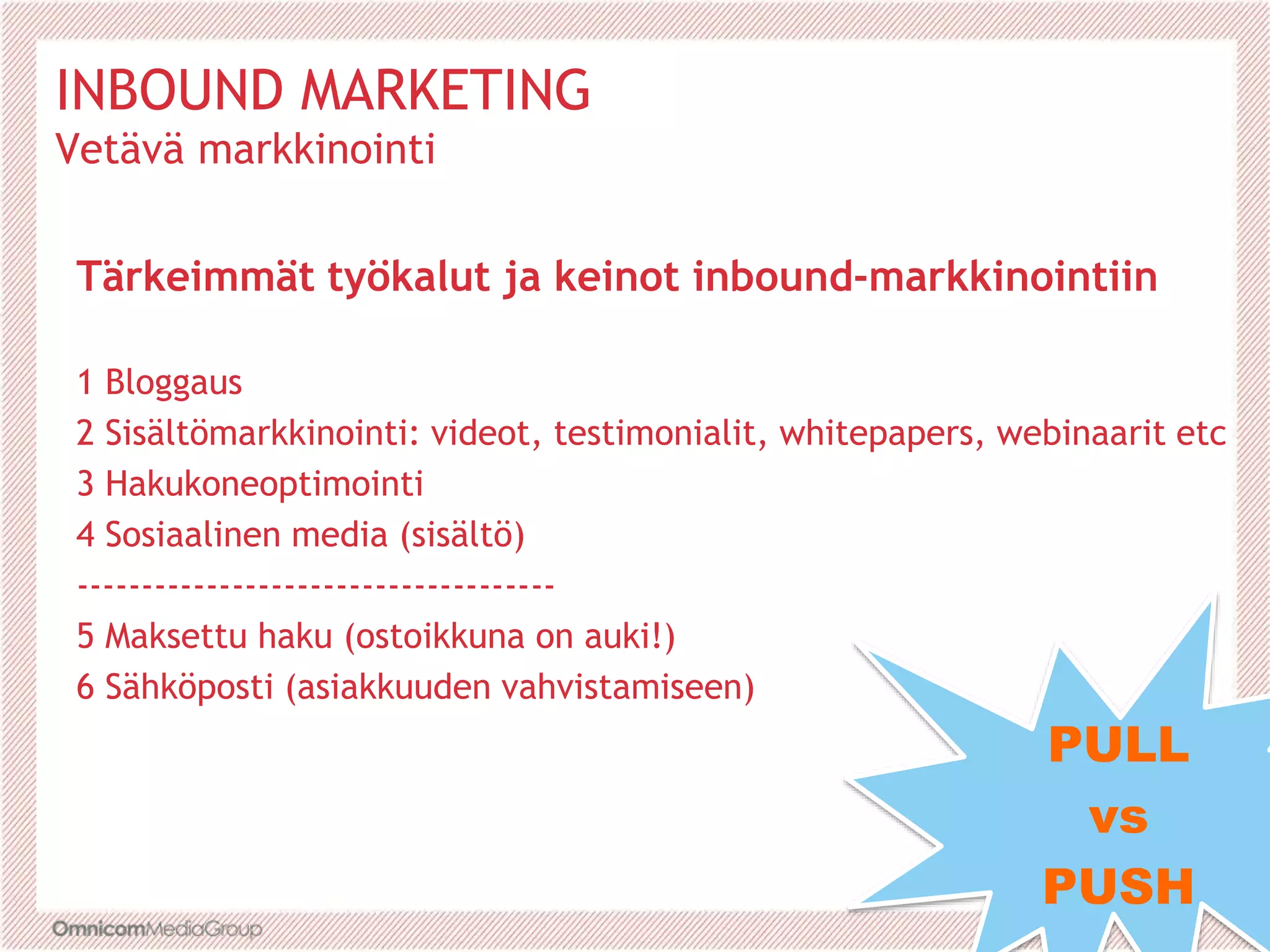 Tärkeimmät työkalut ja keinot inbound-markkinointiin
1 Bloggaus
2 Sisältömarkkinointi: videot, testimonialit, whitepapers, webinaarit etc
3 Hakukoneoptimointi
4 Sosiaalinen media (sisältö)
-------------------------------------
5 Maksettu haku (ostoikkuna on auki!)
6 Sähköposti (asiakkuuden vahvistamiseen)
PULL
vs
PUSH
INBOUND MARKETING
Vetävä markkinointi
 