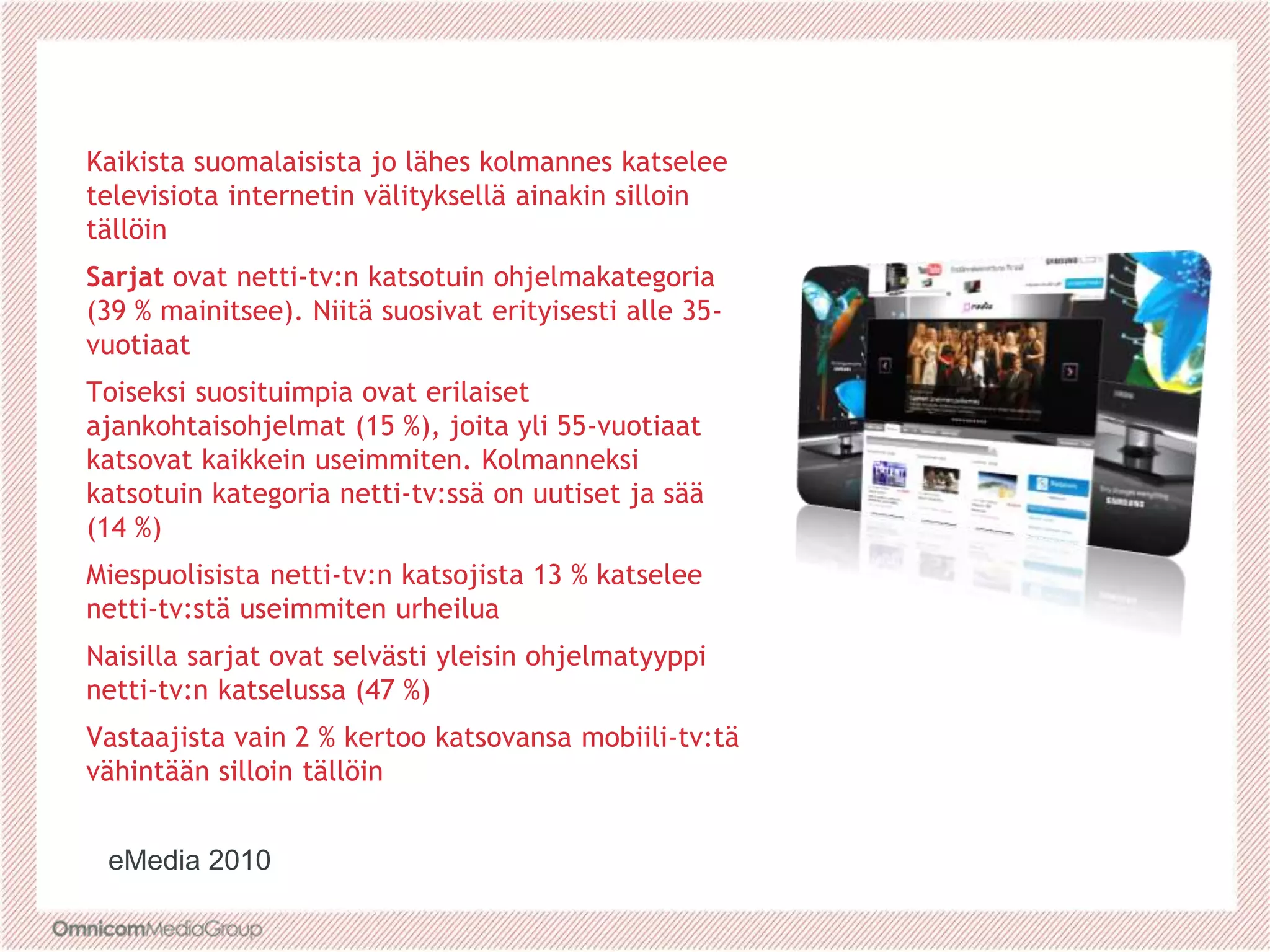 Kaikista suomalaisista jo lähes kolmannes katselee
televisiota internetin välityksellä ainakin silloin
tällöin
Sarjat ovat netti-tv:n katsotuin ohjelmakategoria
(39 % mainitsee). Niitä suosivat erityisesti alle 35-
vuotiaat
Toiseksi suosituimpia ovat erilaiset
ajankohtaisohjelmat (15 %), joita yli 55-vuotiaat
katsovat kaikkein useimmiten. Kolmanneksi
katsotuin kategoria netti-tv:ssä on uutiset ja sää
(14 %)
Miespuolisista netti-tv:n katsojista 13 % katselee
netti-tv:stä useimmiten urheilua
Naisilla sarjat ovat selvästi yleisin ohjelmatyyppi
netti-tv:n katselussa (47 %)
Vastaajista vain 2 % kertoo katsovansa mobiili-tv:tä
vähintään silloin tällöin
eMedia 2010
 