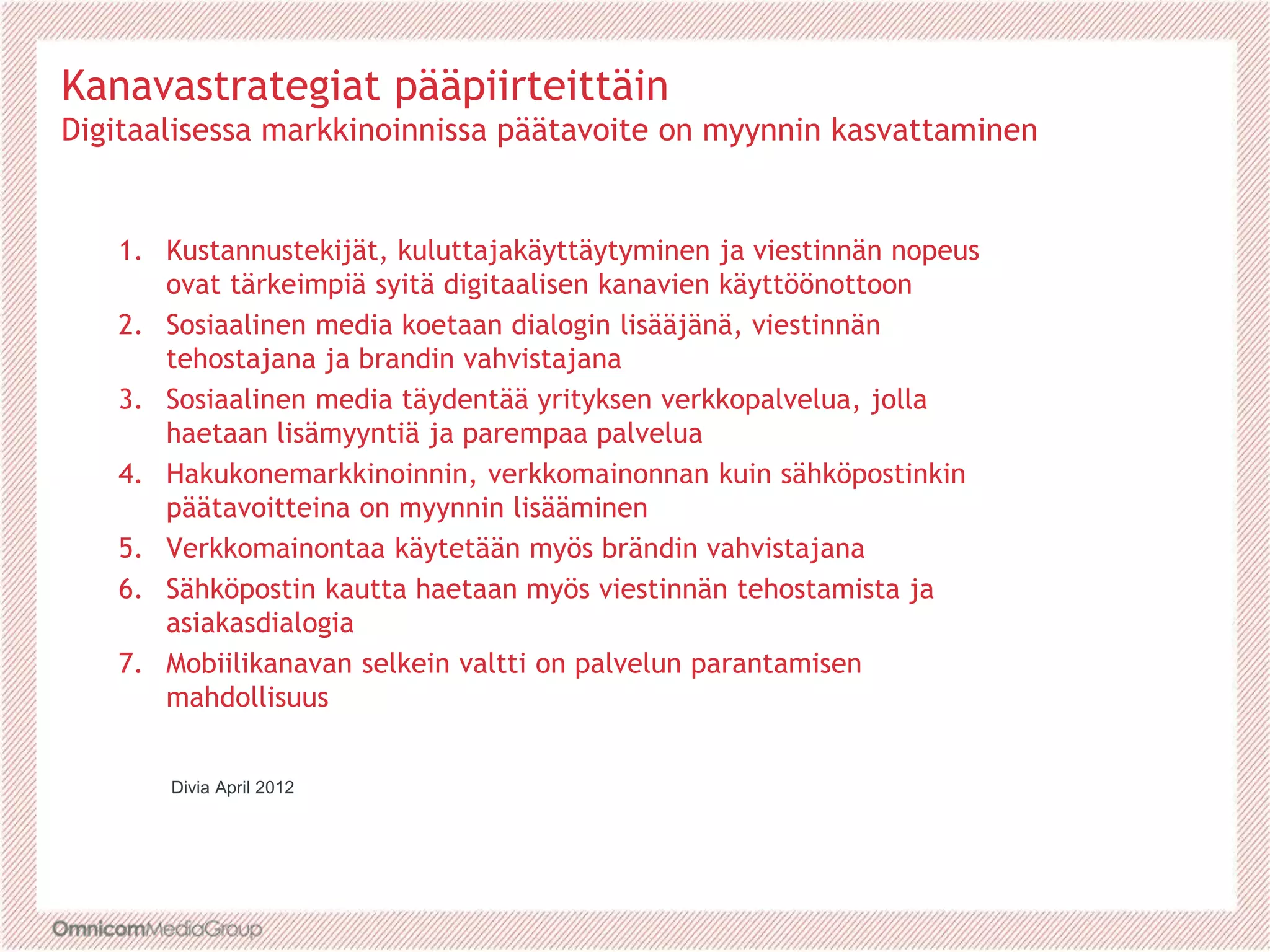 Kanavastrategiat pääpiirteittäin
Digitaalisessa markkinoinnissa päätavoite on myynnin kasvattaminen
1. Kustannustekijät, kuluttajakäyttäytyminen ja viestinnän nopeus
ovat tärkeimpiä syitä digitaalisen kanavien käyttöönottoon
2. Sosiaalinen media koetaan dialogin lisääjänä, viestinnän
tehostajana ja brandin vahvistajana
3. Sosiaalinen media täydentää yrityksen verkkopalvelua, jolla
haetaan lisämyyntiä ja parempaa palvelua
4. Hakukonemarkkinoinnin, verkkomainonnan kuin sähköpostinkin
päätavoitteina on myynnin lisääminen
5. Verkkomainontaa käytetään myös brändin vahvistajana
6. Sähköpostin kautta haetaan myös viestinnän tehostamista ja
asiakasdialogia
7. Mobiilikanavan selkein valtti on palvelun parantamisen
mahdollisuus
Divia April 2012
 