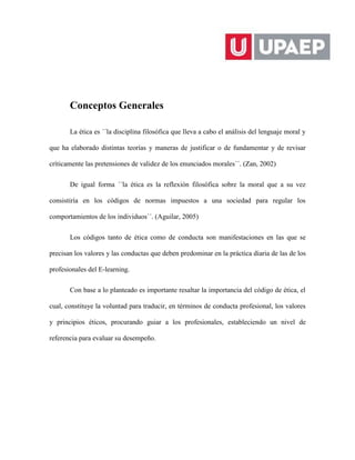 Conceptos Generales
La ética es ´´la disciplina filosófica que lleva a cabo el análisis del lenguaje moral y
que ha elaborado distintas teorías y maneras de justificar o de fundamentar y de revisar
críticamente las pretensiones de validez de los enunciados morales´´. (Zan, 2002)
De igual forma ´´la ética es la reflexión filosófica sobre la moral que a su vez
consistiría en los códigos de normas impuestos a una sociedad para regular los
comportamientos de los individuos´´. (Aguilar, 2005)
Los códigos tanto de ética como de conducta son manifestaciones en las que se
precisan los valores y las conductas que deben predominar en la práctica diaria de las de los
profesionales del E-learning.
Con base a lo planteado es importante resaltar la importancia del código de ética, el
cual, constituye la voluntad para traducir, en términos de conducta profesional, los valores
y principios éticos, procurando guiar a los profesionales, estableciendo un nivel de
referencia para evaluar su desempeño.
 