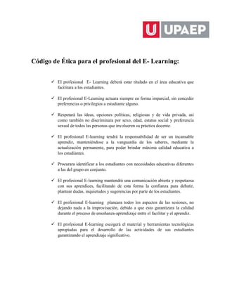 Código de Ética para el profesional del E- Learning:
 El profesional E- Learning deberá estar titulado en el área educativa que
facilitara a los estudiantes.
 El profesional E-Learning actuara siempre en forma imparcial, sin conceder
preferencias o privilegios a estudiante alguno.
 Respetará las ideas, opciones políticas, religiosas y de vida privada, así
como también no discriminara por sexo, edad, estatus social y preferencia
sexual de todos las personas que involucren su práctica docente.
 El profesional E-learning tendrá la responsabilidad de ser un incansable
aprendiz, manteniéndose a la vanguardia de los saberes, mediante la
actualización permanente, para poder brindar máxima calidad educativa a
los estudiantes.
 Procurara identificar a los estudiantes con necesidades educativas diferentes
a las del grupo en conjunto.
 El profesional E-learning mantendrá una comunicación abierta y respetuosa
con sus aprendices, facilitando de esta forma la confianza para debatir,
plantear dudas, inquietudes y sugerencias por parte de los estudiantes.
 El profesional E-learning planeara todos los aspectos de las sesiones, no
dejando nada a la improvisación, debido a que esto garantizara la calidad
durante el proceso de enseñanza-aprendizaje entre el facilitar y el aprendiz.
 El profesional E-learning escogerá el material y herramientas tecnológicas
apropiadas para el desarrollo de las actividades de sus estudiantes
garantizando el aprendizaje significativo.
 