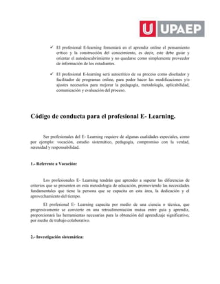  El profesional E-learning fomentará en el aprendiz online el pensamiento
crítico y la construcción del conocimiento, es decir, este debe guiar y
orientar el autodescubrimiento y no quedarse como simplemente proveedor
de información de los estudiantes.
 El profesional E-learning será autocritico de su proceso como diseñador y
facilitador de programas online, para poder hacer las modificaciones y/o
ajustes necesarios para mejorar la pedagogía, metodología, aplicabilidad,
comunicación y evaluación del proceso.
Código de conducta para el profesional E- Learning.
Ser profesionales del E- Learning requiere de algunas cualidades especiales, como
por ejemplo: vocación, estudio sistemático, pedagogía, compromiso con la verdad,
serenidad y responsabilidad.
1.- Referente a Vocación:
Los profesionales E- Learning tendrán que aprender a superar las diferencias de
criterios que se presenten en esta metodología de educación, promoviendo las necesidades
fundamentales que tiene la persona que se capacita en esta área, la dedicación y el
aprovechamiento del tiempo.
El profesional E- Learning capacita por medio de una ciencia o técnica, que
progresivamente se convierte en una retroalimentación mutua entre guía y aprendiz,
proporcionará las herramientas necesarias para la obtención del aprendizaje significativo,
por medio de trabajo colaborativo.
2.- Investigación sistemática:
 