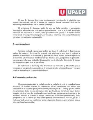 El guía E- learning debe estar constantemente investigando la disciplina que
imparte, descubriendo cada día la innovación y saberes, formas, contextos e información
necesaria y complementarla con su opinión y enfoque.
El profesional E- learning, tendrá la tarea de hallar métodos y herramientas
tecnológicas adecuadas que concuerden apropiadamente con la actividad pedagógica
solicitada. La elección de la cátedra, curso y/o capacitación que se va a impartir deberá
contar con la investigación que requiere, diversidad de criterios y estar acompañada de una
estructura u organización indispensable.
3.- Amor pedagógico:
Será una cualidad especial que tendrán que tener el profesional E- Learning que
incluye los valores y la formación personal, sus principios y amor por el prójimo se
pondrán de manifiesto en la elección y guiatura del curso, incluso en la escogencia de
evaluaciones y herramientas. Establecer un tipo de amor filial, que permita al aprendiz E-
learning aprovechar esta modalidad de educación, con la libertad y disposición de tiempo
que tenga para proporcionar al aprendizaje.
El profesional E- Learning debe determinar los obstáculos y dificultades que se
presenten en los aprendices, actuando en el momento preciso solventando estas y con esto
propiciar una mejora en el cumplimiento futuro.
4.- Compromiso con la verdad:
El compromiso de decir la verdad, enseñar la verdad y de vivir la verdad es lo que
diferencia al hombre honesto del deshonesto, dicho compromiso que tendría que
caracterizar a un docente aplica perfectamente para ese guía E- Learning que no contará
con el contacto diario con sus aprendices, pero que tendrá que marcar con mayor énfasis
vínculos afectivos entre los involucrados, para que logren involucrarse activamente en los
ambientes virtuales y fomenten el trabajo colaborativo. Hallar la responsabilidad y dicho
compromiso con la verdad, que irá a formar parte del conocimiento de cada uno, ya que al
pertenecer cada uno a una plataforma, las investigaciones de uno, se convierten en guía de
información de la comunidad.
 