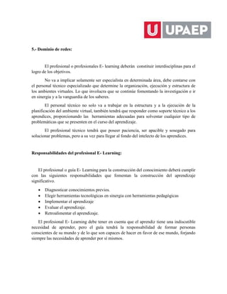 5.- Dominio de redes:
El profesional o profesionales E- learning deberán constituir interdisciplinas para el
logro de los objetivos.
No va a implicar solamente ser especialista en determinada área, debe contarse con
el personal técnico especializado que determine la organización, ejecución y estructura de
los ambientes virtuales. Lo que involucra que se continúe fomentando la investigación e ir
en sinergia y a la vanguardia de los saberes.
El personal técnico no solo va a trabajar en la estructura y a la ejecución de la
planificación del ambiente virtual, también tendrá que responder como soporte técnico a los
aprendices, proporcionando las herramientas adecuadas para solventar cualquier tipo de
problemáticas que se presenten en el curso del aprendizaje.
El profesional técnico tendrá que poseer paciencia, ser apacible y sosegado para
solucionar problemas, pero a su vez para llegar al fondo del intelecto de los aprendices.
Responsabilidades del profesional E- Learning:
El profesional o guía E- Learning para la construcción del conocimiento deberá cumplir
con las siguientes responsabilidades que fomentan la construcción del aprendizaje
significativo.
 Diagnosticar conocimientos previos.
 Elegir herramientas tecnológicas en sinergia con herramientas pedagógicas
 Implementar el aprendizaje
 Evaluar el aprendizaje.
 Retroalimentar el aprendizaje.
El profesional E- Learning debe tener en cuenta que el aprendiz tiene una indiscutible
necesidad de aprender, pero el guía tendrá la responsabilidad de formar personas
conscientes de su mundo y de lo que son capaces de hacer en favor de ese mundo, forjando
siempre las necesidades de aprender por sí mismos.
 