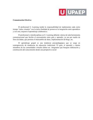 Comunicación Efectiva:
El profesional E- Learning tendrá la responsabilidad de implementar cada cierto
tiempo “aulas virtuales” con la única finalidad de promover la integración entre aprendices
y con esto, mejorar el aprendizaje colaborativo.
El profesional o interdisciplinas en E- Learning deberán valerse de toda herramienta
comunicacional que facilite el acercamiento entre guía y aprendiz, ya sea por medio de
foros de dudas, que permita el intercambio de ideas, implementación de blogs, etc.
El aprendizaje grupal es una tendencia psicopedagógica que se surge en
contraposición de tendencias de educación tradicional. El guía, el aprendiz y demás
miembros de las comunidades virtuales deben ser integrantes que busquen elaboración y
construcción del conocimiento desde una perspectiva social
 