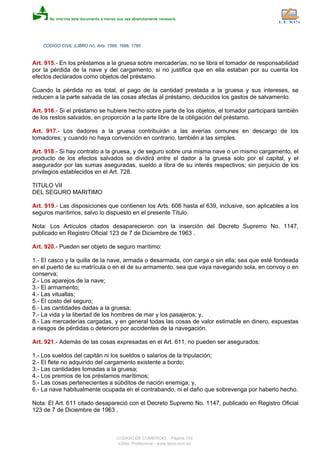 CODIGO CIVIL (LIBRO IV), Arts. 1566, 1686, 1760
Art. 915.- En los préstamos a la gruesa sobre mercaderías, no se libra el tomador de responsabilidad
por la pérdida de la nave y del cargamento, si no justifica que en ella estaban por su cuenta los
efectos declarados como objetos del préstamo.
Cuando la pérdida no es total, el pago de la cantidad prestada a la gruesa y sus intereses, se
reducen a la parte salvada de las cosas afectas al préstamo, deducidos los gastos de salvamento.
Art. 916.- Si el préstamo se hubiere hecho sobre parte de los objetos, el tomador participará también
de los restos salvados, en proporción a la parte libre de la obligación del préstamo.
Art. 917.- Los dadores a la gruesa contribuirán a las averías comunes en descargo de los
tomadores; y cuando no haya convención en contrario, también a las simples.
Art. 918.- Si hay contrato a la gruesa, y de seguro sobre una misma nave o un mismo cargamento, el
producto de los efectos salvados se dividirá entre el dador a la gruesa solo por el capital, y el
asegurador por las sumas aseguradas, sueldo a libra de su interés respectivos; sin perjuicio de los
privilegios establecidos en el Art. 728.
TITULO VII
DEL SEGURO MARITIMO
Art. 919.- Las disposiciones que contienen los Arts. 606 hasta el 639, inclusive, son aplicables a los
seguros marítimos, salvo lo dispuesto en el presente Título.
Nota: Los Artículos citados desaparecieron con la inserción del Decreto Supremo No. 1147,
publicado en Registro Oficial 123 de 7 de Diciembre de 1963 .
Art. 920.- Pueden ser objeto de seguro marítimo:
1.- El casco y la quilla de la nave, armada o desarmada, con carga o sin ella; sea que esté fondeada
en el puerto de su matrícula o en el de su armamento, sea que vaya navegando sola, en convoy o en
conserva;
2.- Los aparejos de la nave;
3.- El armamento;
4.- Las vituallas;
5.- El costo del seguro;
6.- Las cantidades dadas a la gruesa;
7.- La vida y la libertad de los hombres de mar y los pasajeros; y,
8.- Las mercaderías cargadas, y en general todas las cosas de valor estimable en dinero, expuestas
a riesgos de pérdidas o deterioro por accidentes de la navegación.
Art. 921.- Además de las cosas expresadas en el Art. 611, no pueden ser asegurados:
1.- Los sueldos del capitán ni los sueldos o salarios de la tripulación;
2.- El flete no adquirido del cargamento existente a bordo;
3.- Las cantidades tomadas a la gruesa;
4.- Los premios de los préstamos marítimos;
5.- Las cosas pertenecientes a súbditos de nación enemiga; y,
6.- La nave habitualmente ocupada en el contrabando, ni el daño que sobrevenga por haberlo hecho.
Nota: El Art. 611 citado desapareció con el Decreto Supremo No. 1147, publicado en Registro Oficial
123 de 7 de Diciembre de 1963 .
CODIGO DE COMERCIO - Página 154
eSilec Profesional - www.lexis.com.ec
 