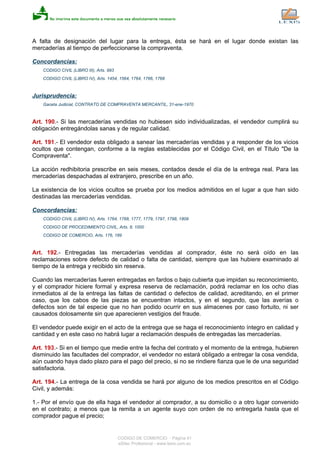A falta de designación del lugar para la entrega, ésta se hará en el lugar donde existan las
mercaderías al tiempo de perfeccionarse la compraventa.
Concordancias:
CODIGO CIVIL (LIBRO III), Arts. 993
CODIGO CIVIL (LIBRO IV), Arts. 1454, 1564, 1764, 1766, 1768
Jurisprudencia:
Gaceta Judicial, CONTRATO DE COMPRAVENTA MERCANTIL, 31-ene-1970
Art. 190.- Si las mercaderías vendidas no hubiesen sido individualizadas, el vendedor cumplirá su
obligación entregándolas sanas y de regular calidad.
Art. 191.- El vendedor esta obligado a sanear las mercaderías vendidas y a responder de los vicios
ocultos que contengan, conforme a la reglas establecidas por el Código Civil, en el Título "De la
Compraventa".
La acción redhibitoria prescribe en seis meses, contados desde el día de la entrega real. Para las
mercaderías despachadas al extranjero, prescribe en un año.
La existencia de los vicios ocultos se prueba por los medios admitidos en el lugar a que han sido
destinadas las mercaderías vendidas.
Concordancias:
CODIGO CIVIL (LIBRO IV), Arts. 1764, 1768, 1777, 1779, 1797, 1798, 1809
CODIGO DE PROCEDIMIENTO CIVIL, Arts. 8, 1000
CODIGO DE COMERCIO, Arts. 176, 189
Art. 192.- Entregadas las mercaderías vendidas al comprador, éste no será oído en las
reclamaciones sobre defecto de calidad o falta de cantidad, siempre que las hubiere examinado al
tiempo de la entrega y recibido sin reserva.
Cuando las mercaderías fueren entregadas en fardos o bajo cubierta que impidan su reconocimiento,
y el comprador hiciere formal y expresa reserva de reclamación, podrá reclamar en los ocho días
inmediatos al de la entrega las faltas de cantidad o defectos de calidad, acreditando, en el primer
caso, que los cabos de las piezas se encuentran intactos, y en el segundo, que las averías o
defectos son de tal especie que no han podido ocurrir en sus almacenes por caso fortuito, ni ser
causados dolosamente sin que aparecieren vestigios del fraude.
El vendedor puede exigir en el acto de la entrega que se haga el reconocimiento íntegro en calidad y
cantidad y en este caso no habrá lugar a reclamación después de entregadas las mercaderías.
Art. 193.- Si en el tiempo que medie entre la fecha del contrato y el momento de la entrega, hubieren
disminuido las facultades del comprador, el vendedor no estará obligado a entregar la cosa vendida,
aún cuando haya dado plazo para el pago del precio, si no se rindiere fianza que le de una seguridad
satisfactoria.
Art. 194.- La entrega de la cosa vendida se hará por alguno de los medios prescritos en el Código
Civil, y además:
1.- Por el envío que de ella haga el vendedor al comprador, a su domicilio o a otro lugar convenido
en el contrato; a menos que la remita a un agente suyo con orden de no entregarla hasta que el
comprador pague el precio;
CODIGO DE COMERCIO - Página 41
eSilec Profesional - www.lexis.com.ec
 