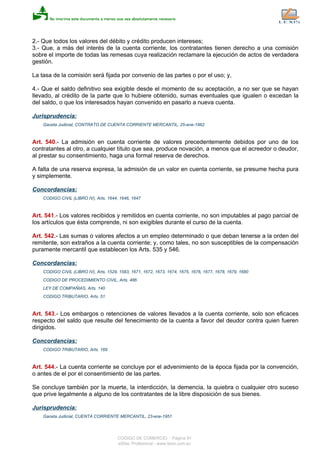 2.- Que todos los valores del débito y crédito producen intereses;
3.- Que, a más del interés de la cuenta corriente, los contratantes tienen derecho a una comisión
sobre el importe de todas las remesas cuya realización reclamare la ejecución de actos de verdadera
gestión.
La tasa de la comisión será fijada por convenio de las partes o por el uso; y,
4.- Que el saldo definitivo sea exigible desde el momento de su aceptación, a no ser que se hayan
llevado, al crédito de la parte que lo hubiere obtenido, sumas eventuales que igualen o excedan la
del saldo, o que los interesados hayan convenido en pasarlo a nueva cuenta.
Jurisprudencia:
Gaceta Judicial, CONTRATO DE CUENTA CORRIENTE MERCANTIL, 25-ene-1962
Art. 540.- La admisión en cuenta corriente de valores precedentemente debidos por uno de los
contratantes al otro, a cualquier título que sea, produce novación, a menos que el acreedor o deudor,
al prestar su consentimiento, haga una formal reserva de derechos.
A falta de una reserva expresa, la admisión de un valor en cuenta corriente, se presume hecha pura
y simplemente.
Concordancias:
CODIGO CIVIL (LIBRO IV), Arts. 1644, 1646, 1647
Art. 541.- Los valores recibidos y remitidos en cuenta corriente, no son imputables al pago parcial de
los artículos que ésta comprende, ni son exigibles durante el curso de la cuenta.
Art. 542.- Las sumas o valores afectos a un empleo determinado o que deban tenerse a la orden del
remitente, son extraños a la cuenta corriente; y, como tales, no son susceptibles de la compensación
puramente mercantil que establecen los Arts. 535 y 546.
Concordancias:
CODIGO CIVIL (LIBRO IV), Arts. 1529, 1583, 1671, 1672, 1673, 1674, 1675, 1676, 1677, 1678, 1679, 1680
CODIGO DE PROCEDIMIENTO CIVIL, Arts. 486
LEY DE COMPAÑIAS, Arts. 140
CODIGO TRIBUTARIO, Arts. 51
Art. 543.- Los embargos o retenciones de valores llevados a la cuenta corriente, solo son eficaces
respecto del saldo que resulte del fenecimiento de la cuenta a favor del deudor contra quien fueren
dirigidos.
Concordancias:
CODIGO TRIBUTARIO, Arts. 169
Art. 544.- La cuenta corriente se concluye por el advenimiento de la época fijada por la convención,
o antes de el por el consentimiento de las partes.
Se concluye también por la muerte, la interdicción, la demencia, la quiebra o cualquier otro suceso
que prive legalmente a alguno de los contratantes de la libre disposición de sus bienes.
Jurisprudencia:
Gaceta Judicial, CUENTA CORRIENTE MERCANTIL, 23-ene-1951
CODIGO DE COMERCIO - Página 91
eSilec Profesional - www.lexis.com.ec
 