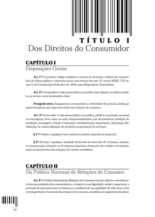 10
T Í T U L O I
Dos Direitos do Consumidor
CAPÍTULO I
Disposições Gerais
Art. 1º O presente código estabelece normas de proteção e defesa do consumi-
dor, de ordem pública e interesse social, nos termos dos arts. 5º, inciso XXXII, 170, in-
ciso V, da Constituição Federal e art. 48 de suas Disposições Transitórias.
Art. 2º Consumidor é toda pessoa física ou jurídica que adquire ou utiliza produ-
to ou serviço como destinatário final.
Parágrafo único. Equipara-se a consumidor a coletividade de pessoas, ainda que
indetermináveis, que haja intervindo nas relações de consumo.
Art. 3º Fornecedor é toda pessoa física ou jurídica, pública ou privada, nacional
ou estrangeira, bem como os entes despersonalizados, que desenvolvem atividade de
produção, montagem, criação, construção, transformação, importação, exportação, dis-
tribuição ou comercialização de produtos ou prestação de serviços.
§ 1º Produto é qualquer bem, móvel ou imóvel, material ou imaterial.
§ 2º Serviço é qualquer atividade fornecida no mercado de consumo, median-
te remuneração, inclusive as de natureza bancária, financeira, de crédito e securitária,
salvo as decorrentes das relações de caráter trabalhista.
CAPÍTULO II
Da Política Nacional de Relações de Consumo
Art. 4º A Política Nacional das Relações de Consumo tem por objetivo o atendimen-
to das necessidades dos consumidores, o respeito à sua dignidade, saúde e segurança, a
proteção de seus interesses econômicos, a melhoria da sua qualidade de vida, bem como
a transparência e harmonia das relações de consumo, atendidos os seguintes princípios:
 