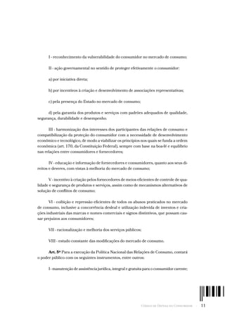Código de Defesa do Consumidor  -  11
I - reconhecimento da vulnerabilidade do consumidor no mercado de consumo;
II - ação governamental no sentido de proteger efetivamente o consumidor:
a) por iniciativa direta;
b) por incentivos à criação e desenvolvimento de associações representativas;
c) pela presença do Estado no mercado de consumo;
d) pela garantia dos produtos e serviços com padrões adequados de qualidade,
segurança, durabilidade e desempenho.
III - harmonização dos interesses dos participantes das relações de consumo e
compatibilização da proteção do consumidor com a necessidade de desenvolvimento
econômico e tecnológico, de modo a viabilizar os princípios nos quais se funda a ordem
econômica (art. 170, da Constituição Federal), sempre com base na boa-fé e equilíbrio
nas relações entre consumidores e fornecedores;
IV - educação e informação de fornecedores e consumidores, quanto aos seus di-
reitos e deveres, com vistas à melhoria do mercado de consumo;
V - incentivo à criação pelos fornecedores de meios eficientes de controle de qua-
lidade e segurança de produtos e serviços, assim como de mecanismos alternativos de
solução de conflitos de consumo;
VI - coibição e repressão eficientes de todos os abusos praticados no mercado
de consumo, inclusive a concorrência desleal e utilização indevida de inventos e cria-
ções industriais das marcas e nomes comerciais e signos distintivos, que possam cau-
sar prejuízos aos consumidores;
VII - racionalização e melhoria dos serviços públicos;
VIII - estudo constante das modificações do mercado de consumo.
Art. 5º Para a execução da Política Nacional das Relações de Consumo, contará
o poder público com os seguintes instrumentos, entre outros:
I - manutenção de assistência jurídica, integral e gratuita para o consumidor carente;
 
