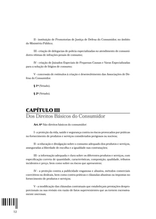 12
II - instituição de Promotorias de Justiça de Defesa do Consumidor, no âmbito
do Ministério Público;
III - criação de delegacias de polícia especializadas no atendimento de consumi-
dores vítimas de infrações penais de consumo;
IV - criação de Juizados Especiais de Pequenas Causas e Varas Especializadas
para a solução de litígios de consumo;
V - concessão de estímulos à criação e desenvolvimento das Associações de De-
fesa do Consumidor.
§ 1º (Vetado).
§ 2º (Vetado).
CAPÍTULO III
Dos Direitos Básicos do Consumidor
Art. 6º São direitos básicos do consumidor:
I - a proteção da vida, saúde e segurança contra os riscos provocados por práticas
no fornecimento de produtos e serviços considerados perigosos ou nocivos;
II - a educação e divulgação sobre o consumo adequado dos produtos e serviços,
asseguradas a liberdade de escolha e a igualdade nas contratações;
III - a informação adequada e clara sobre os diferentes produtos e serviços, com
especificação correta de quantidade, características, composição, qualidade, tributos
incidentes e preço, bem como sobre os riscos que apresentem;
IV - a proteção contra a publicidade enganosa e abusiva, métodos comerciais
coercitivos ou desleais, bem como contra práticas e cláusulas abusivas ou impostas no
fornecimento de produtos e serviços;
V - a modificação das cláusulas contratuais que estabeleçam prestações despro-
porcionais ou sua revisão em razão de fatos supervenientes que as tornem excessiva-
mente onerosas;
 