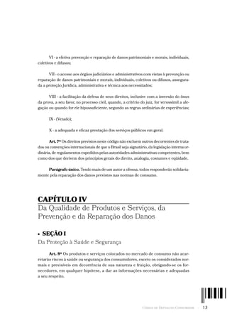 Código de Defesa do Consumidor  -  13
VI - a efetiva prevenção e reparação de danos patrimoniais e morais, individuais,
coletivos e difusos;
VII - o acesso aos órgãos judiciários e administrativos com vistas à prevenção ou
reparação de danos patrimoniais e morais, individuais, coletivos ou difusos, assegura-
da a proteção Jurídica, administrativa e técnica aos necessitados;
VIII - a facilitação da defesa de seus direitos, inclusive com a inversão do ônus
da prova, a seu favor, no processo civil, quando, a critério do juiz, for verossímil a ale-
gação ou quando for ele hipossuficiente, segundo as regras ordinárias de experiências;
IX - (Vetado);
X - a adequada e eficaz prestação dos serviços públicos em geral.
Art. 7º Os direitos previstos neste código não excluem outros decorrentes de trata-
dos ou convenções internacionais de que o Brasil seja signatário, da legislação interna or-
dinária, de regulamentos expedidos pelas autoridades administrativas competentes, bem
como dos que derivem dos princípios gerais do direito, analogia, costumes e eqüidade.
Parágrafo único. Tendo mais de um autor a ofensa, todos responderão solidaria-
mente pela reparação dos danos previstos nas normas de consumo.
CAPÍTULO IV
Da Qualidade de Produtos e Serviços, da
Prevenção e da Reparação dos Danos
•  SEÇÃO I
Da Proteção à Saúde e Segurança
Art. 8º Os produtos e serviços colocados no mercado de consumo não acar-
retarão riscos à saúde ou segurança dos consumidores, exceto os considerados nor-
mais e previsíveis em decorrência de sua natureza e fruição, obrigando-se os for-
necedores, em qualquer hipótese, a dar as informações necessárias e adequadas
a seu respeito.
 