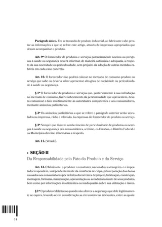 14
Parágrafo único. Em se tratando de produto industrial, ao fabricante cabe pres-
tar as informações a que se refere este artigo, através de impressos apropriados que
devam acompanhar o produto.
Art. 9º O fornecedor de produtos e serviços potencialmente nocivos ou perigo-
sos à saúde ou segurança deverá informar, de maneira ostensiva e adequada, a respei-
to da sua nocividade ou periculosidade, sem prejuízo da adoção de outras medidas ca-
bíveis em cada caso concreto.
Art. 10. O fornecedor não poderá colocar no mercado de consumo produto ou
serviço que sabe ou deveria saber apresentar alto grau de nocividade ou periculosida-
de à saúde ou segurança.
§ 1º O fornecedor de produtos e serviços que, posteriormente à sua introdução
no mercado de consumo, tiver conhecimento da periculosidade que apresentem, deve-
rá comunicar o fato imediatamente às autoridades competentes e aos consumidores,
mediante anúncios publicitários.
§ 2º Os anúncios publicitários a que se refere o parágrafo anterior serão veicu-
lados na imprensa, rádio e televisão, às expensas do fornecedor do produto ou serviço.
§ 3º Sempre que tiverem conhecimento de periculosidade de produtos ou servi-
ços à saúde ou segurança dos consumidores, a União, os Estados, o Distrito Federal e
os Municípios deverão informá-los a respeito.
Art. 11. (Vetado).
•  SEÇÃO II
Da Responsabilidade pelo Fato do Produto e do Serviço
Art. 12. O fabricante, o produtor, o construtor, nacional ou estrangeiro, e o impor-
tador respondem, independentemente da existência de culpa, pela reparação dos danos
causados aos consumidores por defeitos decorrentes de projeto, fabricação, construção,
montagem, fórmulas, manipulação, apresentação ou acondicionamento de seus produtos,
bem como por informações insuficientes ou inadequadas sobre sua utilização e riscos.
§ 1º O produto é defeituoso quando não oferece a segurança que dele legitimamen-
te se espera, levando-se em consideração as circunstâncias relevantes, entre as quais:
 