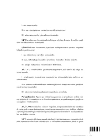 Código de Defesa do Consumidor  -  15
I - sua apresentação;
II - o uso e os riscos que razoavelmente dele se esperam;
III - a época em que foi colocado em circulação.
§ 2º O produto não é considerado defeituoso pelo fato de outro de melhor quali-
dade ter sido colocado no mercado.
§ 3º O fabricante, o construtor, o produtor ou importador só não será responsa-
bilizado quando provar:
I - que não colocou o produto no mercado;
II - que, embora haja colocado o produto no mercado, o defeito inexiste;
III - a culpa exclusiva do consumidor ou de terceiro.
Art. 13. O comerciante é igualmente responsável, nos termos do artigo an-
terior, quando:
I - o fabricante, o construtor, o produtor ou o importador não puderem ser
identificados;
II - o produto for fornecido sem identificação clara do seu fabricante, produtor,
construtor ou importador;
III - não conservar adequadamente os produtos perecíveis.
Parágrafo único. Aquele que efetivar o pagamento ao prejudicado poderá exer-
cer o direito de regresso contra os demais responsáveis, segundo sua participação na
causação do evento danoso.
Art. 14. O fornecedor de serviços responde, independentemente da existência
de culpa, pela reparação dos danos causados aos consumidores por defeitos relativos
à prestação dos serviços, bem como por informações insuficientes ou inadequadas so-
bre sua fruição e riscos.
§ 1º O serviço é defeituoso quando não fornece a segurança que o consumidor dele
pode esperar, levando-se em consideração as circunstâncias relevantes, entre as quais:
 
