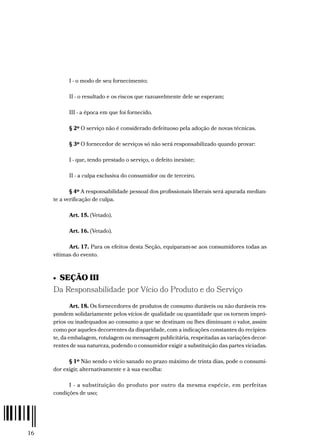 16
I - o modo de seu fornecimento;
II - o resultado e os riscos que razoavelmente dele se esperam;
III - a época em que foi fornecido.
§ 2º O serviço não é considerado defeituoso pela adoção de novas técnicas.
§ 3º O fornecedor de serviços só não será responsabilizado quando provar:
I - que, tendo prestado o serviço, o defeito inexiste;
II - a culpa exclusiva do consumidor ou de terceiro.
§ 4º A responsabilidade pessoal dos profissionais liberais será apurada median-
te a verificação de culpa.
Art. 15. (Vetado).
Art. 16. (Vetado).
Art. 17. Para os efeitos desta Seção, equiparam-se aos consumidores todas as
vítimas do evento.
•  SEÇÃO III
Da Responsabilidade por Vício do Produto e do Serviço
Art. 18. Os fornecedores de produtos de consumo duráveis ou não duráveis res-
pondem solidariamente pelos vícios de qualidade ou quantidade que os tornem impró-
prios ou inadequados ao consumo a que se destinam ou lhes diminuam o valor, assim
como por aqueles decorrentes da disparidade, com a indicações constantes do recipien-
te, da embalagem, rotulagem ou mensagem publicitária, respeitadas as variações decor-
rentes de sua natureza, podendo o consumidor exigir a substituição das partes viciadas.
§ 1º Não sendo o vício sanado no prazo máximo de trinta dias, pode o consumi-
dor exigir, alternativamente e à sua escolha:
I - a substituição do produto por outro da mesma espécie, em perfeitas
condições de uso;
 