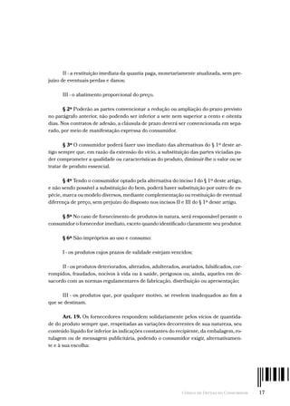 Código de Defesa do Consumidor  -  17
II - a restituição imediata da quantia paga, monetariamente atualizada, sem pre-
juízo de eventuais perdas e danos;
III - o abatimento proporcional do preço.
§ 2º Poderão as partes convencionar a redução ou ampliação do prazo previsto
no parágrafo anterior, não podendo ser inferior a sete nem superior a cento e oitenta
dias. Nos contratos de adesão, a cláusula de prazo deverá ser convencionada em sepa-
rado, por meio de manifestação expressa do consumidor.
§ 3º O consumidor poderá fazer uso imediato das alternativas do § 1º deste ar-
tigo sempre que, em razão da extensão do vício, a substituição das partes viciadas pu-
der comprometer a qualidade ou características do produto, diminuir-lhe o valor ou se
tratar de produto essencial.
§ 4º Tendo o consumidor optado pela alternativa do inciso I do § 1º deste artigo,
e não sendo possível a substituição do bem, poderá haver substituição por outro de es-
pécie, marca ou modelo diversos, mediante complementação ou restituição de eventual
diferença de preço, sem prejuízo do disposto nos incisos II e III do § 1º deste artigo.
§ 5º No caso de fornecimento de produtos in natura, será responsável perante o
consumidor o fornecedor imediato, exceto quando identificado claramente seu produtor.
§ 6º São impróprios ao uso e consumo:
I - os produtos cujos prazos de validade estejam vencidos;
II - os produtos deteriorados, alterados, adulterados, avariados, falsificados, cor-
rompidos, fraudados, nocivos à vida ou à saúde, perigosos ou, ainda, aqueles em de-
sacordo com as normas regulamentares de fabricação, distribuição ou apresentação;
III - os produtos que, por qualquer motivo, se revelem inadequados ao fim a
que se destinam.
Art. 19. Os fornecedores respondem solidariamente pelos vícios de quantida-
de do produto sempre que, respeitadas as variações decorrentes de sua natureza, seu
conteúdo líquido for inferior às indicações constantes do recipiente, da embalagem, ro-
tulagem ou de mensagem publicitária, podendo o consumidor exigir, alternativamen-
te e à sua escolha:
 