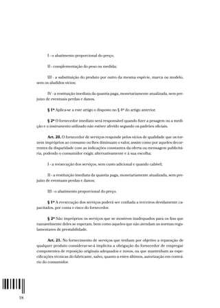 18
I - o abatimento proporcional do preço;
II - complementação do peso ou medida;
III - a substituição do produto por outro da mesma espécie, marca ou modelo,
sem os aludidos vícios;
IV - a restituição imediata da quantia paga, monetariamente atualizada, sem pre-
juízo de eventuais perdas e danos.
§ 1º Aplica-se a este artigo o disposto no § 4º do artigo anterior.
§ 2º O fornecedor imediato será responsável quando fizer a pesagem ou a medi-
ção e o instrumento utilizado não estiver aferido segundo os padrões oficiais.
Art. 20. O fornecedor de serviços responde pelos vícios de qualidade que os tor-
nem impróprios ao consumo ou lhes diminuam o valor, assim como por aqueles decor-
rentes da disparidade com as indicações constantes da oferta ou mensagem publicitá-
ria, podendo o consumidor exigir, alternativamente e à sua escolha:
I - a reexecução dos serviços, sem custo adicional e quando cabível;
II - a restituição imediata da quantia paga, monetariamente atualizada, sem pre-
juízo de eventuais perdas e danos;
III - o abatimento proporcional do preço.
§ 1º A reexecução dos serviços poderá ser confiada a terceiros devidamente ca-
pacitados, por conta e risco do fornecedor.
§ 2º São impróprios os serviços que se mostrem inadequados para os fins que
razoavelmente deles se esperam, bem como aqueles que não atendam as normas regu-
lamentares de prestabilidade.
Art. 21. No fornecimento de serviços que tenham por objetivo a reparação de
qualquer produto considerar-se-á implícita a obrigação do fornecedor de empregar
componentes de reposição originais adequados e novos, ou que mantenham as espe-
cificações técnicas do fabricante, salvo, quanto a estes últimos, autorização em contrá-
rio do consumidor.
 