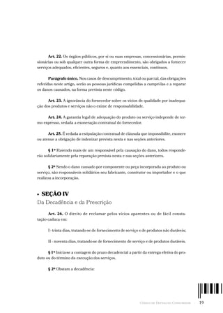 Código de Defesa do Consumidor  -  19
Art. 22. Os órgãos públicos, por si ou suas empresas, concessionárias, permis-
sionárias ou sob qualquer outra forma de empreendimento, são obrigados a fornecer
serviços adequados, eficientes, seguros e, quanto aos essenciais, contínuos.
Parágrafo único. Nos casos de descumprimento, total ou parcial, das obrigações
referidas neste artigo, serão as pessoas jurídicas compelidas a cumpri-las e a reparar
os danos causados, na forma prevista neste código.
Art. 23. A ignorância do fornecedor sobre os vícios de qualidade por inadequa-
ção dos produtos e serviços não o exime de responsabilidade.
Art. 24. A garantia legal de adequação do produto ou serviço independe de ter-
mo expresso, vedada a exoneração contratual do fornecedor.
Art. 25. É vedada a estipulação contratual de cláusula que impossibilite, exonere
ou atenue a obrigação de indenizar prevista nesta e nas seções anteriores.
§ 1º Havendo mais de um responsável pela causação do dano, todos responde-
rão solidariamente pela reparação prevista nesta e nas seções anteriores.
§ 2º Sendo o dano causado por componente ou peça incorporada ao produto ou
serviço, são responsáveis solidários seu fabricante, construtor ou importador e o que
realizou a incorporação.
•  SEÇÃO IV
Da Decadência e da Prescrição
Art. 26. O direito de reclamar pelos vícios aparentes ou de fácil consta-
tação caduca em:
I - trinta dias, tratando-se de fornecimento de serviço e de produtos não duráveis;
II - noventa dias, tratando-se de fornecimento de serviço e de produtos duráveis.
§ 1º Inicia-se a contagem do prazo decadencial a partir da entrega efetiva do pro-
duto ou do término da execução dos serviços.
§ 2º Obstam a decadência:
 