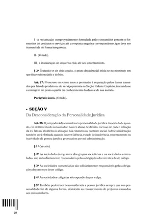 20
I - a reclamação comprovadamente formulada pelo consumidor perante o for-
necedor de produtos e serviços até a resposta negativa correspondente, que deve ser
transmitida de forma inequívoca;
II - (Vetado).
III - a instauração de inquérito civil, até seu encerramento.
§ 3º Tratando-se de vício oculto, o prazo decadencial inicia-se no momento em
que ficar evidenciado o defeito.
Art. 27. Prescreve em cinco anos a pretensão à reparação pelos danos causa-
dos por fato do produto ou do serviço prevista na Seção II deste Capítulo, iniciando-se
a contagem do prazo a partir do conhecimento do dano e de sua autoria.
Parágrafo único. (Vetado).
•  SEÇÃO V
Da Desconsideração da Personalidade Jurídica
Art. 28. O juiz poderá desconsiderar a personalidade jurídica da sociedade quan-
do, em detrimento do consumidor, houver abuso de direito, excesso de poder, infração
da lei, fato ou ato ilícito ou violação dos estatutos ou contrato social. A desconsideração
também será efetivada quando houver falência, estado de insolvência, encerramento ou
inatividade da pessoa jurídica provocados por má administração.
§ 1º (Vetado).
§ 2º As sociedades integrantes dos grupos societários e as sociedades contro-
ladas, são subsidiariamente responsáveis pelas obrigações decorrentes deste código.
§ 3º As sociedades consorciadas são solidariamente responsáveis pelas obriga-
ções decorrentes deste código.
§ 4º As sociedades coligadas só responderão por culpa.
§ 5º Também poderá ser desconsiderada a pessoa jurídica sempre que sua per-
sonalidade for, de alguma forma, obstáculo ao ressarcimento de prejuízos causados
aos consumidores.
 