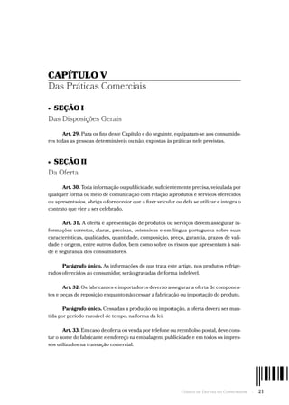 Código de Defesa do Consumidor  -  21
CAPÍTULO V
Das Práticas Comerciais
•  SEÇÃO I
Das Disposições Gerais
Art. 29. Para os fins deste Capítulo e do seguinte, equiparam-se aos consumido-
res todas as pessoas determináveis ou não, expostas às práticas nele previstas.
•  SEÇÃO II
Da Oferta
Art. 30. Toda informação ou publicidade, suficientemente precisa, veiculada por
qualquer forma ou meio de comunicação com relação a produtos e serviços oferecidos
ou apresentados, obriga o fornecedor que a fizer veicular ou dela se utilizar e integra o
contrato que vier a ser celebrado.
Art. 31. A oferta e apresentação de produtos ou serviços devem assegurar in-
formações corretas, claras, precisas, ostensivas e em língua portuguesa sobre suas
características, qualidades, quantidade, composição, preço, garantia, prazos de vali-
dade e origem, entre outros dados, bem como sobre os riscos que apresentam à saú-
de e segurança dos consumidores.
Parágrafo único. As informações de que trata este artigo, nos produtos refrige-
rados oferecidos ao consumidor, serão gravadas de forma indelével.
Art. 32. Os fabricantes e importadores deverão assegurar a oferta de componen-
tes e peças de reposição enquanto não cessar a fabricação ou importação do produto.
Parágrafo único. Cessadas a produção ou importação, a oferta deverá ser man-
tida por período razoável de tempo, na forma da lei.
Art. 33. Em caso de oferta ou venda por telefone ou reembolso postal, deve cons-
tar o nome do fabricante e endereço na embalagem, publicidade e em todos os impres-
sos utilizados na transação comercial.
 