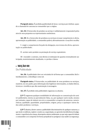 22
Parágrafo único. É proibidaapublicidadede bens e serviços por telefone, quan-
do a chamada for onerosa ao consumidor que a origina.
Art. 34. O fornecedor do produto ou serviço é solidariamente responsável pelos
atos de seus prepostos ou representantes autônomos.
Art. 35. Se o fornecedor de produtos ou serviços recusar cumprimento à oferta,
apresentação ou publicidade, o consumidor poderá, alternativamente e à sua livre escolha:
I - exigir o cumprimento forçado da obrigação, nos termos da oferta, apresen-
tação ou publicidade;
II - aceitar outro produto ou prestação de serviço equivalente;
III - rescindir o contrato, com direito à restituição de quantia eventualmente an-
tecipada, monetariamente atualizada, e a perdas e danos.
•  SEÇÃO III
Da Publicidade
Art. 36. A publicidade deve ser veiculada de tal forma que o consumidor, fácil e
imediatamente, a identifique como tal.
Parágrafo único. O fornecedor, na publicidade de seus produtos ou serviços,
manterá, em seu poder, para informação dos legítimos interessados, os dados fáticos,
técnicos e científicos que dão sustentação à mensagem.
Art. 37. É proibida toda publicidade enganosa ou abusiva.
§ 1º É enganosa qualquer modalidade de informação ou comunicação de cará-
ter publicitário, inteira ou parcialmente falsa, ou, por qualquer outro modo, mesmo
por omissão, capaz de induzir em erro o consumidor a respeito da natureza, caracte-
rísticas, qualidade, quantidade, propriedades, origem, preço e quaisquer outros da-
dos sobre produtos e serviços.
§ 2º É abusiva, dentre outras a publicidade discriminatória de qualquer natureza, a
que incite à violência, explore o medo ou a superstição, se aproveite da deficiência de julga-
mento e experiência da criança, desrespeita valores ambientais, ou que seja capaz de induzir
o consumidor a se comportar de forma prejudicial ou perigosa à sua saúde ou segurança.
 