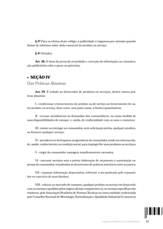 Código de Defesa do Consumidor  -  23
§ 3º Para os efeitos deste código, a publicidade é enganosa por omissão quando
deixar de informar sobre dado essencial do produto ou serviço.
§ 4º (Vetado).
Art. 38. O ônus da prova da veracidade e correção da informação ou comunica-
ção publicitária cabe a quem as patrocina.
•  SEÇÃO IV
Das Práticas Abusivas
Art. 39. É vedado ao fornecedor de produtos ou serviços, dentre outras prá-
ticas abusivas:
I - condicionar o fornecimento de produto ou de serviço ao fornecimento de ou-
tro produto ou serviço, bem como, sem justa causa, a limites quantitativos;
II - recusar atendimento às demandas dos consumidores, na exata medida de
suas disponibilidades de estoque, e, ainda, de conformidade com os usos e costumes;
III - enviar ou entregar ao consumidor, sem solicitação prévia, qualquer produto,
ou fornecer qualquer serviço;
IV - prevalecer-se da fraqueza ou ignorância do consumidor, tendo em vista sua ida-
de, saúde, conhecimento ou condição social, para impingir-lhe seus produtos ou serviços;
V - exigir do consumidor vantagem manifestamente excessiva;
VI - executar serviços sem a prévia elaboração de orçamento e autorização ex-
pressa do consumidor, ressalvadas as decorrentes de práticas anteriores entre as partes;
VII - repassar informação depreciativa, referente a ato praticado pelo consumi-
dor no exercício de seus direitos;
VIII - colocar, no mercado de consumo, qualquer produto ou serviço em desacordo
com as normas expedidas pelos órgãos oficiais competentes ou, se normas específicas não
existirem, pela Associação Brasileira de Normas Técnicas ou outra entidade credenciada
pelo Conselho Nacional de Metrologia, Normalização e Qualidade Industrial (Conmetro);
 