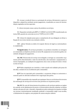 24
IX - recusar a venda de bens ou a prestação de serviços, diretamente a quem se
disponha a adquiri-los mediante pronto pagamento, ressalvados os casos de interme-
diação regulados em leis especiais;
X - elevar sem justa causa o preço de produtos ou serviços.
XI - Dispositivo incluído pela MPV nº 1.890-67, de 22.10.1999, transformado em
inciso XIII, quando da conversão na Lei nº 9.870, de 23.11.1999
XII - deixar de estipular prazo para o cumprimento de sua obrigação ou deixar a
fixação de seu termo inicial a seu exclusivo critério.
XIII - aplicar fórmula ou índice de reajuste diverso do legal ou contratualmen-
te estabelecido.
Parágrafo único. Os serviços prestados e os produtos remetidos ou entregues
ao consumidor, na hipótese prevista no inciso III, equiparam-se às amostras grátis, ine-
xistindo obrigação de pagamento.
Art. 40. O fornecedor de serviço será obrigado a entregar ao consumidor orça-
mento prévio discriminando o valor da mão-de-obra, dos materiais e equipamentos a
serem empregados, as condições de pagamento, bem como as datas de início e térmi-
no dos serviços.
§ 1º Salvo estipulação em contrário, o valor orçado terá validade pelo prazo de
dez dias, contado de seu recebimento pelo consumidor.
§ 2º Uma vez aprovado pelo consumidor, o orçamento obriga os contraentes e
somente pode ser alterado mediante livre negociação das partes.
§ 3º O consumidor não responde por quaisquer ônus ou acréscimos decorrentes
da contratação de serviços de terceiros não previstos no orçamento prévio.
Art. 41. No caso de fornecimento de produtos ou de serviços sujeitos ao regime
de controle ou de tabelamento de preços, os fornecedores deverão respeitar os limites
oficiais sob pena de não o fazendo, responderem pela restituição da quantia recebida
em excesso, monetariamente atualizada, podendo o consumidor exigir à sua escolha,
o desfazimento do negócio, sem prejuízo de outras sanções cabíveis.
 